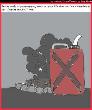 Remove R Comic (aka rm -r comic), by Gary Marks:Beyond an ember of a doubt 
Dialog: 
Panel 1 
Caption: In the world of programming, never bet your life that the fire is completely out. Chances are, you'll lose. 
