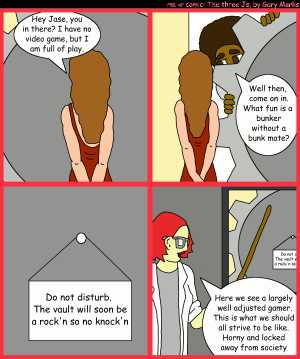 Remove R Comic (aka rm -r comic), by Gary Marks:Bunker buster 
Dialog: 
Panel 1 
Hope: Hey Jase, you in there? I have no video game, but I am full of play. 
Panel 2 
Jase: Well then, come on in. What fun is a bunker withou a bunk mate? 
Panel 3 
Sign: Do not disturb. The vault will soon be a rock'n so no knock'n 
Panel 4 
Dr. Sharon Smartepants: Here we see a largely well adjusted gamer. This is what we should all strive to be like. Horny and locked away from society 