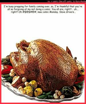 Remove R Comic (aka rm -r comic), by Gary Marks:Happy Thanksgiving 
Dialog: 
Panel 1 
Caption: I'm busy prepping for family coming over, so, I'm thankful that you're all so forgiving at my not doing a comic. You are, right?... uh... right? Oh #$@$#@#, new comic Monday. Slave drivers...