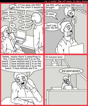 Remove R Comic (aka rm -r comic), by Gary Marks:Why does it work for sales? 
Dialog: 
Panel 1 
Salesman: So, it'll be done Jan 5th? We told the client it would be 
Developer: Nope, March 3rd 
Sales: Jan 5th? 
Developer: March 3rd. 
Sales: Jan 5th? 
Developer: no. 
Sales: Jan 5th? 
Developer: no. 
Panel 2 
Caption: Jan 5th, afterworking 208 hours straight. 
Developer: All done. 
Sales: See? Like I said, the 5th. 
Panel 3 
Developer: hmmm.. maybe there's something to this. I have millions and I'm on the beach. I have millions and I'm on the beach. I have millions and I'm on the beach. I have millions and I'm on the beach. I have millions and I'm...
Panel 4 
Caption: 20 minutes later.
Developer: #$%@#%@#$%
