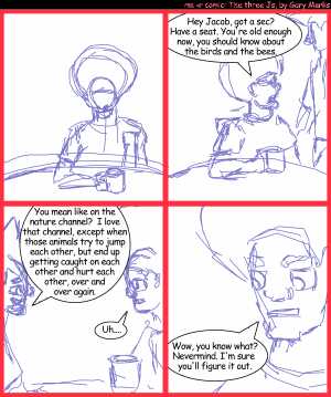 Remove R Comic (aka rm -r comic), by Gary Marks:Birds and bees 
Dialog: 
Panel 2 
Jase: Hey Jacob, got a sec? Have a seat. You're old enough now, you should know about the birds and the bees. 
Panel 3 
Jacob: You mean like on the nature channel? I love that channel, except when those animala try to jump each other, but end up getting caught on each other and hurt each other, over and over again. 
Jase: Uh.... 
Panel 4 
Jase: Wow, you know what? Nevermind. I'm sure you'll figure it out. 

