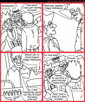 Remove R Comic (aka rm -r comic), by Gary Marks:Balefully Odd Outing: Part 19 of 20 
Dialog: 
What's that behind my back? Oh nothing you need to concern yourself with, just go back to sleep. 
 
Panel 1 
Jacob: Ahhhhhhhh! 
Cassandra: Huh wha?! I was just resting my eyes! 
Panel 2 
Uncle Icabod: Welcome, nephew. Happy Halloween. 
Panel 3 
Jacob: What? Oh. Hi Uncle Icabod. Happy Halloween. 
Uncle Icabod: So, I was wondering, would you like to haunt this place with me? 
Panel 4 
Jacob: For how long? 
Uncle Icabod: Forever. 
Jacob: Hmmm... Do you have a good internet connection? 
Uncle Icabod: Sadly, no. 
Jacob: Well, that's kind of a deal breaker. 
