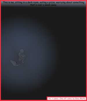Remove R Comic (aka rm -r comic), by Gary Marks:One in the brain pan, squish 
Dialog: 
Mmmmm pizza... wait.. that's not pizza.. I really need to turn some lights on. 
 
Panel 1 
Caption: This is me, sitting in a dark room, eating a pizza, worrying about something that's over a week away. 
