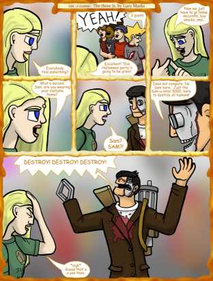 Remove R Comic (aka rm -r comic), by Gary Marks:Wax on, pun off, 4 of 23 
Dialog: 
So, ya wanna kill all humans? 
Do I at least get dinner first? 
 
Panel 1 
Jane: Everybody find something? 
Panel 2 
Jase, Hope, Cassandra: YEAH! 
Jacob: I guess. 
Jane: Excellent! This Halloween party's going to be great. 
Panel 3 
Jane: Now we just have to go home, decorate, buy snacks, and... 
Panel 4 
Jane: Wait a second. Sam, are you wearing your costume home? 
Panel 5 
Jane: Sam? SAM?! 
Panel 6 
Samuel: Does not compute. No Sam here.  Just the Sam-u-lator 5000, here to destroy all humans! 
Panel 7 
Samuel: DESTROY! DESTROY! DESTROY! 
Jane: *sigh* Guess that's a yes then. 