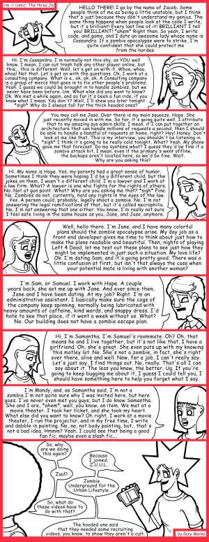 Remove R Comic (aka rm -r comic), by Gary Marks:Character introduction 
Dialog: 
Wow. We're the poster children for normal? I should definitely forget that, it's depressing. Mmmmmmmmm forget me nows.  Wait. Did I already take one of these? 
 
Panel 1 
Jacob: HELLO THERE! I go by the name of Jacob.  Some people think of me as being a little unstable, but I think that's just because they don't understand my genius. The same thing happens when people look at the code I write, but it's brilliant! Every last line of it! BRILLIANT I tell you! BRILLIANT! *ahem* Right then. So yeah, I write code, and game, and I date an awesome lady whose name is Cassandra. If a zombie apocalypse were to strike, I'm quite confident that she could protect me from the hordes. 
Panel 2 
Cassandra: Hi. I'm Cassandra. I'm normally not this shy, as YOU well know. I mean, I can out trash talk any other player online, but this... this is different. Well, let's get on with it. Whoa, whoa, whoa! Not that. Let's get on with the questions. Ok, I work at a consulting company. What is a.. ok, ok, ok. A Consulting company is a group of mercs that goes in to fix other people's problems. Yeah, I guess we could be brought in to handle zombies, but we never have been before. Um. What else did you want to know? Ok. We met a while again, and so far it's been a fun ride, if you know what I mean. You don't? Well, I'll show you later tonight. *sigh* Why do I always fall for the thick headed ones? 
Panel 3 
Jase: You may call me Jase. Over there is my main squeeze, Hope. She just recently moved in with me. So far, it's going quite well. I attribute that to my amazing sys admin skills. I mean, if I can put together an architecture that can handle millions of requests a second, then I should be able to handle a handful of requests at home, right? Hey! Honey. Don't look at me like that. This is my interview, you shouldn't be listening in. *sigh* I think it's going to be really cold tonight. What? Yeah. My phone gave me that forecast. Do my systems what? I guess they'd be fine if a zombie attack hit, I mean, even if the primary's went offline, the backups aren't located here, so we'd be fine. Wait. Why are you asking this? 
Panel 4 
Hope: Hi. My name is Hope. Yes, my parents had a great sense of humor. Sometimes I think they were hoping I'd be a different child, but the jokes on them, I wasn't a different child. I'm a lawyer and I work at a law firm. What? Ok. A lawyer is one who fights for the rights of others. No. Not at gun point. What? Why are you asking me that? *sigh* Fine. No. Zombies do not, currently, hold any rights in the eyes of the law. Yes. A person could, probably, legally shoot a zombie. No. I'm not answering the legal ramifications of that, but that's called necrophilia. No. I'm not answering that one either. You know, I'm really not sure I feel safe living in the same house as you, Jane, and Jase, anymore. 
Panel 5 
Jane: Well, hello there. I'm Jane, and I have many colorful plans should the zombie apocalypse arise. My day job as a front end developer gives me time to think about just how to make the plans readable and beautiful. Then, nights of playing Left 4 Dead, let me test out these plans to see just how they might be implemented in just such a situation. My love life? Ok. I'm dating Sam, and it's going pretty good. There was a little confusion at first, but isn't that always the case when your potential mate is living with another woman? 
Panel 6 
Samuel: I'm Sam, or Samuel. I work with Hope.  A couple years back, she set me up with Jane. And ever since then, Jane and I have been dating. At my job? Right. I'm an administrative assistant. I basically make sure the cogs of the company keep spinning, normally being lubricated with heavy amounts of caffeine, kind words, and snappy dress. I'd hate to see that place, if it went a week without us. What? No. Our building does not have a zombie escape plan. 
Panel 7 
Samantha: Hi, I'm Samantha. I'm Samuel's roommate. Oh? Oh, that means he and I live together, but it's not like that, I have a girlfriend. Oh, she's great. She even puts up with my knowing this motley lot. No. She's not a zombie, in fact, she's right over there, alive and well. Now, for a job, I can't really say.  Let's just say, I find things out. No, really. That's all I can say about it. The less you know, the better. Ug. If you're going to keep bugging me about it, I guess I could tell you, I should have something here to help you forget what I say. 
Panel 8 
Mandy: I'm Mandy, and, as Samantha said, I'm not a zombie. I'm not quite sure why I was invited here, but here goes. I've never even met you guys, but I do know Samantha. She and I are, *ahem*, well, you know, an item. We met at a movie theater. I took her ticket, and she took my heart. What else did you want to know? Oh right. I work at a movie theater, I run the projector, and in my free time, I write and dabble in painting. No, no, not body painting, but.. that's not a bad idea. Hmmm? Yeah. I could see that being a good fan fic, maybe even a slash fic... 
Panel 9 
Jase: So, why are we doing this again? 
Jacob: Because I joined, Z.U.U.L. 
Jase: Zuul? 
Jacob: Zombie Underground for the Urban Lifestyle. 
Jase: So what do these videos have to do with that? 
Jacob: The hooded one said that they needed some recruiting videos, you know, to show they aren't a cult. 
