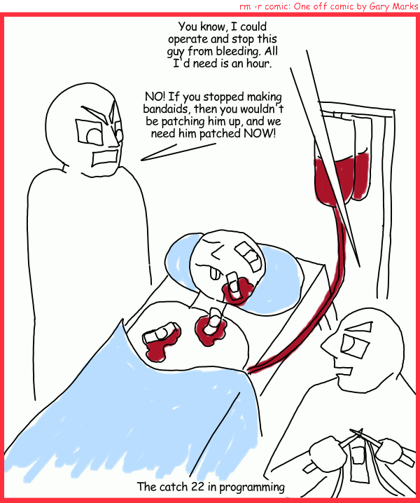 Remove R Comic (aka rm -r comic), by Gary Marks: Patches 
Dialog: 
Aren't you glad that programmers aren't doctors? 
 
Panel 1 
Patchy McGee: You know. I could operate and stio this guy from bleeding. All I'd need is an hour. 
Mr. Man: NO! If you stopped making bandades, then you wouldn't be patching him up, and we need him patched NOW! 
Caption: The catch 22 in programming 
