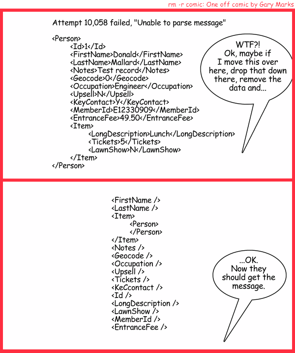 Remove R Comic (aka rm -r comic), by Gary Marks: Return on sending 
Dialog: 
The message looks clean, but have you tried using SOAP? 
 
Panel 1 
Integration expert: WTF?! Ok, maybe if I move this over here, drop that down there, remove the data and... 
Screen:  
Attempt 10,058 failed, "Unable to parse FirstName" 
 
<Person> 
	<Id>1</Id> 
	<FirstName>Donald</FirstName> 
	<LastName>Mallard</LastName> 
	<Notes>Test record</Notes> 
	<Geocode>0</Geocode> 
	<Occupation>Engineer</Occupation> 
	<Upsell>N</Upsell> 
	<KeyContact>Y</KeyContact> 
	<MemberId>E12330909</MemberId> 
	<EntranceFee>49.50</EntranceFee> 
	<Item> 
		<LongDescription>Lunch</LongDescription> 
		<Tickets>5</Tickets> 
		<LawnShow>N</LawnShow> 
	</Item> 
</Person> 
Panel 2 
Integration expert: ...OK. Now they should get the message. 
Screen:
<FirstName /> 
<LastName /> 
<Item> 
	<Person> 
	</Person> 
</Item> 
<Notes /> 
<Geocode /> 
<Occupation /> 
<Upsell /> 
<Tickets /> 
<KeCcontact /> 
<Id /> 
<LongDescription /> 
<LawnShow /> 
<MemberId /> 
<EntranceFee />
 