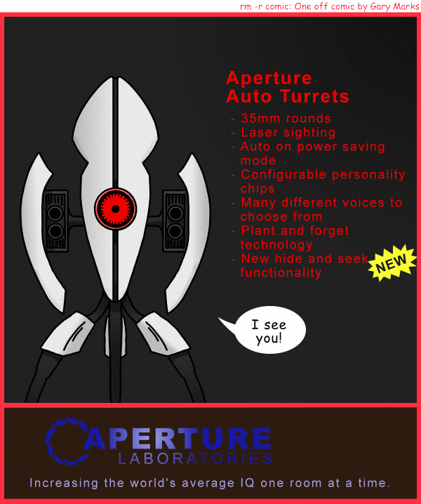 Remove R Comic (aka rm -r comic), by Gary Marks: Aperture closing sale 
Dialog: 
Where's my sixty dollars? 
 
Panel 1 
Caption: Aperture Auto Turrets 
-35mm rounds 
-Laser sighting 
-Auto on power saving mode 
-Configurable persoality chips 
-Many different voices to choose from 
-Plant and forget technology 
-New hide and seek functionality 
NEW 
Turret: I see you! 
Logo: Aperture Laboratories 
Catch phrase: Increasing the world's average IQ one room at a time. 