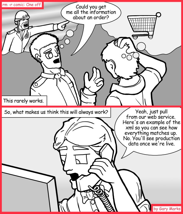 Remove R Comic (aka rm -r comic), by Gary Marks: The technological purple monkey hula dance cell phone game 
Dialog: 
By 'company', you mean the people that the customer hangs out with, right? 
 
Panel 1 
Col. Samuels: Could you get me all the information about an order? 
Caption: This rarely works. 
Panel 2 
Caption: So, what makes us thing this will always work? 
Technician Tom: Yeah, just pull from our web service. Here's an example of the xml so you can see how everything matches up. No. You'll see production data once we're live. 
