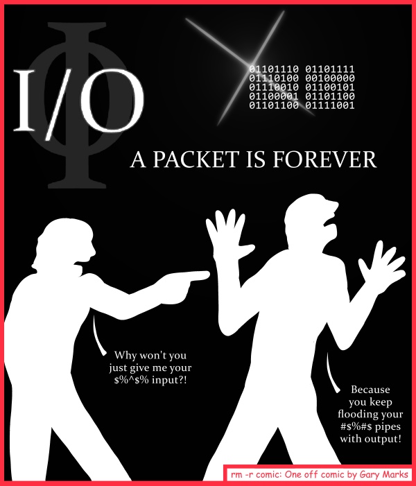 Remove R Comic (aka rm -r comic), by Gary Marks: Communication 
Dialog: 
I/O you an explanation. 
 
Panel 1 
Caption: I/O A PACKET IS FOREVER 
Shadow person 1: Why won't you just give me your $%^$% input?! 
Shadow person 2: Because you keep flooding your #$%#$ pipes with output! 