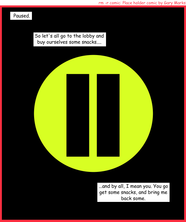 Remove R Comic (aka rm -r comic), by Gary Marks: Pause 
Dialog: 
Panel 1 
Caption: Paused. 
Caption: So let's all go to the lobby and buy ourselves some snacks.... 
Caption: ...and by all, I mean you. You go get some snacks, and bring me back some.