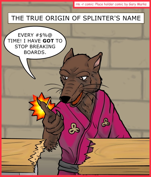 Remove R Comic (aka rm -r comic), by Gary Marks: Chicago Comic Con 2014 sketch 4 
Dialog: 
You think THIS is bad? Watch him try and make a shelf. I mean really, get a saw already. 
 
Panel 1 
Caption: THE TRUE ORIGIN OF SPLINTER'S NAME 
Splinter: EVERY #$%@ TIME! I HAVE GOT TO STOP BREAKING BOARDS. 