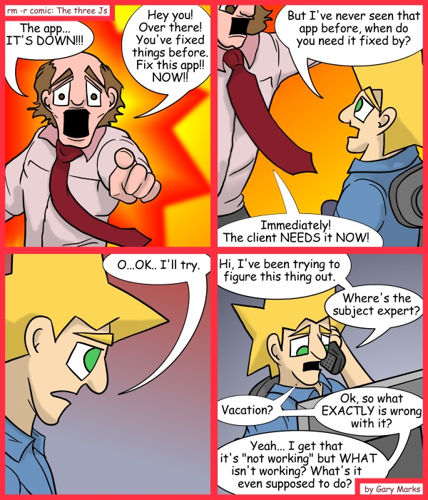 Remove R Comic (aka rm -r comic), by Gary Marks: Expert 
Dialog: 
Oh. It's doing what it's supposed to do. Well then, I guess I fixed it.  If only I had actually done anything. 
 
Panel 1 
Bill Bombshell: The app... IT'S DOWN!!! Hey you! Over there! You've fixed things before. Fix this app!! NOW!! 
 
Panel 2 
Jacob: But I've never seen that app before, when do you need it fixed by? 
Bill Bombshell: Immediately! The client NEEDS it NOW! 
 
Panel 3 
Jacob: O...OK.. I'll try. 
 
Panel 4 
Jacob:  Hi, I've been trying to figure this thing out. Where's the subject expert?  Vacation?  Ok, so what EXACTLY is wrong with it?  Yeah... I get that it's "not working" but WHAT isn't working? What's it even supposed to do?
