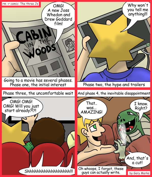 Remove R Comic (aka rm -r comic), by Gary Marks: A cabin surrounded by wood 
Dialog: 
Anyone for seconds? I'm feeling a bit handsy. 
 
Panel 1 
Jacob: OMG! A new Joss Whedon and Drew Goddard film! 
Newspaper Ad: CABIN IN THE WOODS 
Caption: Going to a movie has several phases. Phase one, the initial interest 
Panel 2 
Jacob: Why won't you tell me anything!!! 
Caption: Phase two, the hype and trailers 
Panel 3 
Caption: Phase three, the uncomfortable wait 
Jacob: OMG! OMG! OMG! Will you just start already?!?! 
Movie audience: Shhhhhhhhhhhhhhhhhhh!!! 
Panel 4 
Caption: And phase 4, the inevitable disapointment 
Jacob: That.. was... AMAZING! 
Giant trouser snake: I know. Right? 
Happy zombie arm: And, that's a cut! 
Caption: Oh whoops. I forgot, these guys can actually write. 