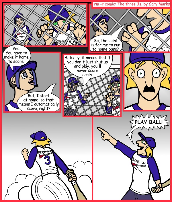 Remove R Comic (aka rm -r comic), by Gary Marks: Running home 
Dialog: 
I'll run home to score with you anytime. 
 
Panel 2 
Jacob: So, the point is for me to run to home base? 
Panel 3 
Cassandra: Yes. You have to make it home to score. 
Jacob: But, I start at home, so that means I automatically score, right? 
Panel 4 
Cassandra: Actually, it means that if you don't just shut up and play, you'll never score again. 
Panel 7 
Jacob: PLAY BALL! 