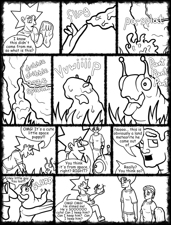 Remove R Comic (aka rm -r comic), by Gary Marks: Hot skies and cold nights, Part 18 of 31 
Dialog: 

Covered in ooze, and I like it! 
 
Panel 1 
Jacob: I know this didn't come from me, so what is this? 
Panel 2 
Sound effect: fling 
Panel 3 
Sound effect: pa-splat 
Panel 4 
Sound effect: dribble dribble ooze splunk 
Panel 5 
Sound effect: vvwiiiip 
Panel 6 
Blog: Pant Pant Pant 
Panel 7 
Jacob: OMG! It's a cute little space puppy!!! 
Panel 8 
Jacob: You think it's from space, right? RIGHT? 
Panel 9 
Jase: Noooo... this is obviously a land meteorite he came out of. 
Jacob: Really? You think so? 
Panel 10 
Jacob: Hey little guy. You lost? 
Sound effect: SLURP 
Panel 11 
Jacob: OMG! OMG! He slimed me! He's SOOOOOO cute! Can I keep him?  Can I keep him?  Can I keep him? 