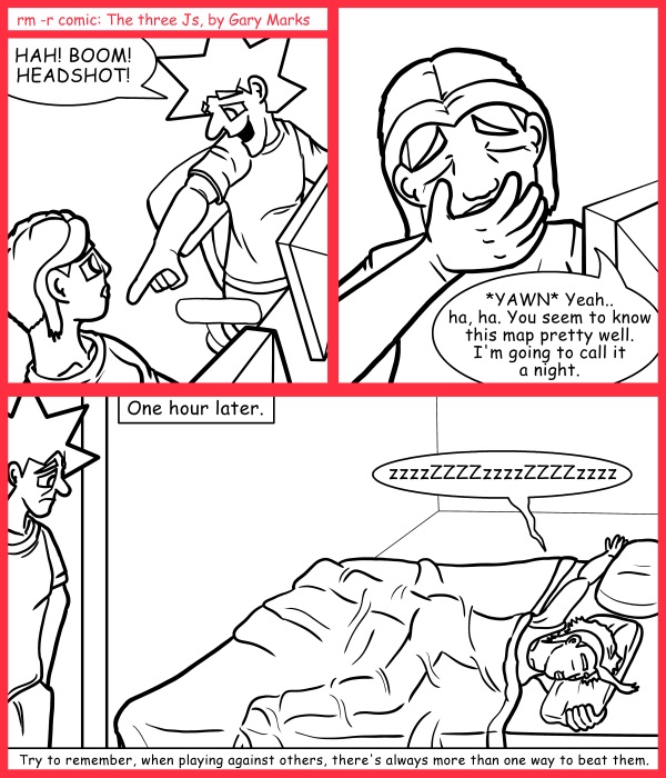 Remove R Comic (aka rm -r comic), by Gary Marks: Wait for it 
Dialog: 
Awww.. but it's a king sized bed, how is there no room for me? 
 
Panel 1 
Jacob: HAH! BOOM! HEADSHOT! 
Panel 2 
Cassandra: *YAWN* Yeah.. ha, ha. You seem to know this map pretty well. I'm going to call it a night. 
Jacob: Alright, I'll be in in a bit. 
Panel 3 
Caption: One hour later. 
Cassandra: zzzzZZZZzzzzZZZZzzzz 
Caption:  Try to remember, when playing against others, there's always more than one way to beat them. 
