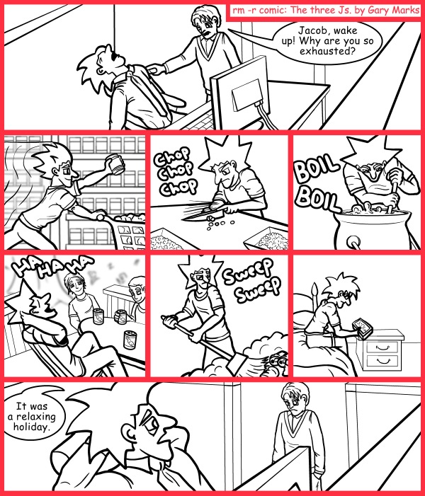 Remove R Comic (aka rm -r comic), by Gary Marks: Labor-less day 
Dialog: 
Oh yeah, and there was the 48 hours of work I put in over the weekend, I guess that might have cause some of the exhaustedness. 
 
Panel 1 
Phil: Jacob, wake up! Why are you so exhausted? 
Panel 3 
Sound effect: Chop Chop Chop 
Panel 4 
Sound effect: BOIL BOIL 
Panel 5 
Sound effect: HA HA HA 
Panel 6 
Sound effect: Sweep Sweep 
Panel 7 
Clock: 3:01AM 
Panel 8 
Jacob: It was a relaxing holiday. 