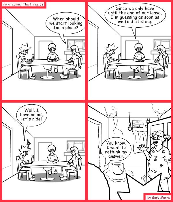Remove R Comic (aka rm -r comic), by Gary Marks: Qualify thyself 
Dialog: 
Let's look when the looking is good. 
 
Panel 1 
Jane: When should we start looking for a place? 
Panel 2 
Jase: Since we only have until the end of our lease, I'm guessing as soon as we find a listing. 
Panel 3 
Jacob: Well, I have an ad, let's ride! 
Panel 4 
Jase: You know, I want to rethink my answer. 
