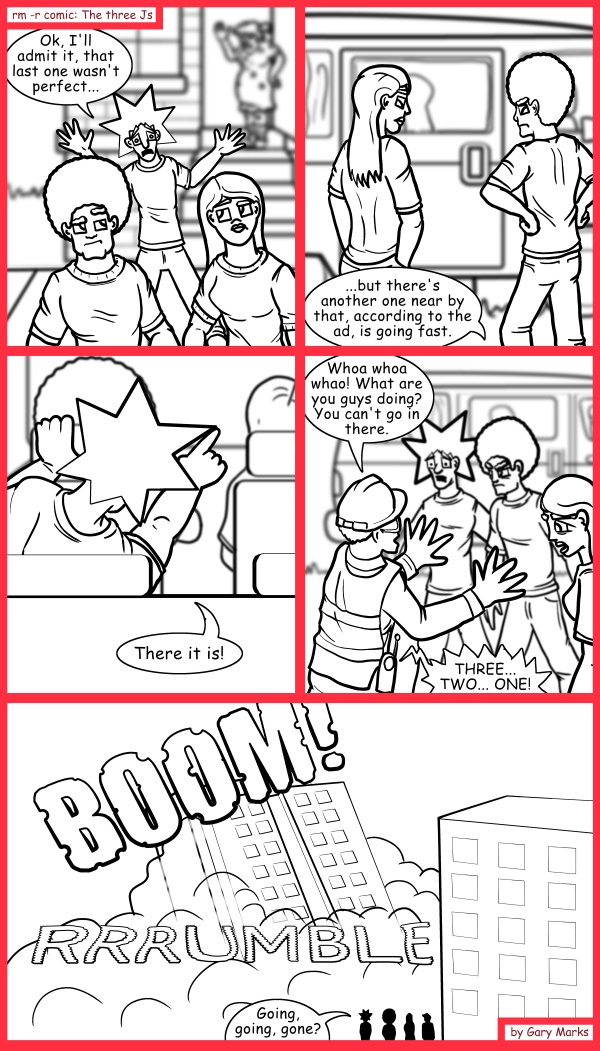 Remove R Comic (aka rm -r comic), by Gary Marks: Let it settle in 
Dialog: 
Well, this was definitely a blast, but perhaps it's time we went home. 
 
Panel 1 
Jacob: Ok, I'll admit it, that last one wasn't perfect... 
Panel 2 
Jacob: ...but there's another one near by that, according to the ad, is going fast. 
Panel 3 
Jacob: There it is! 
Panel 4 
Construction worker: Whoa whoa whao! What are you guys doing? You can't go in there. 
Walkie-talkie: IN THREE... TWO... ONE! 
Panel 5 
Sound effect: BOOM! RRRUMMBLE 
Jacob: Going, going, gone? 